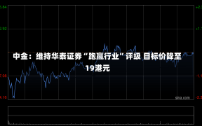 中金：维持华泰证券“跑赢行业”评级 目标价降至19港元