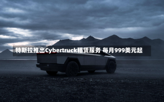 特斯拉推出Cybertruck租赁服务 每月999美元起