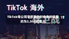 TikTok母公司字节跳动对自身的估值约为3,000亿美元-第2张图片-玩游号